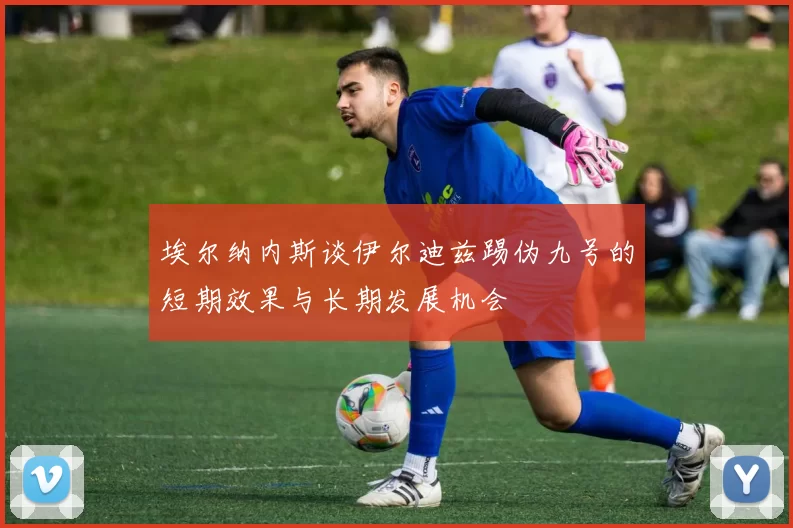 埃尔纳内斯谈伊尔迪兹踢伪九号的短期效果与长期发展机会
