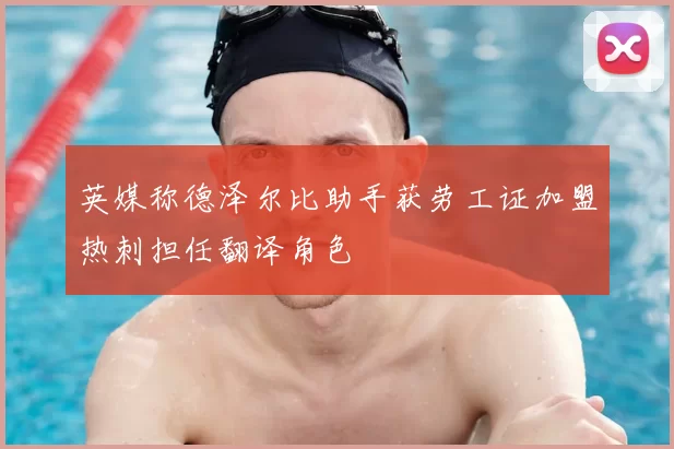 英媒称德泽尔比助手获劳工证加盟热刺担任翻译角色