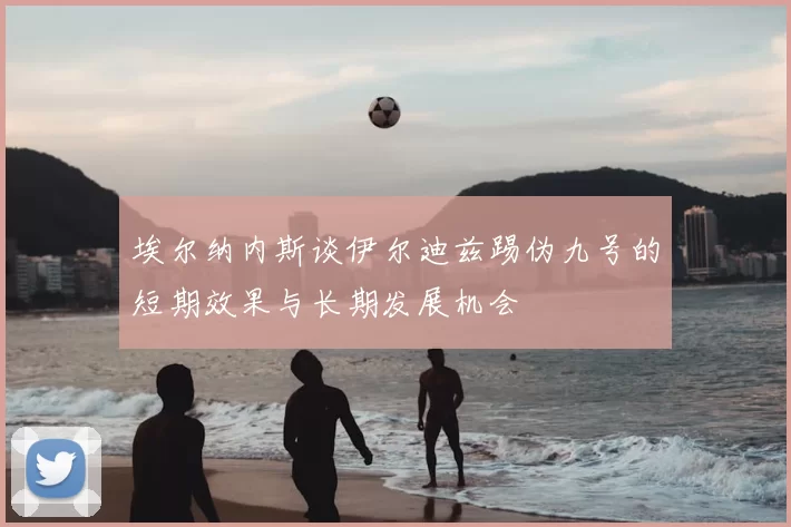 埃尔纳内斯谈伊尔迪兹踢伪九号的短期效果与长期发展机会