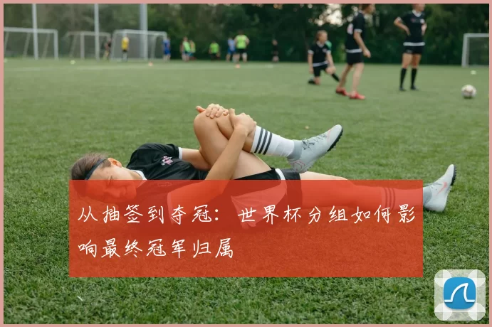 从抽签到夺冠:世界杯分组如何影响最终冠军归属