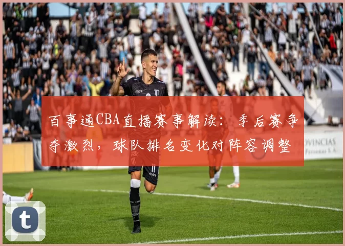 百事通CBA直播赛事解读：季后赛争夺激烈，球队排名变化对阵容调整的影响分析