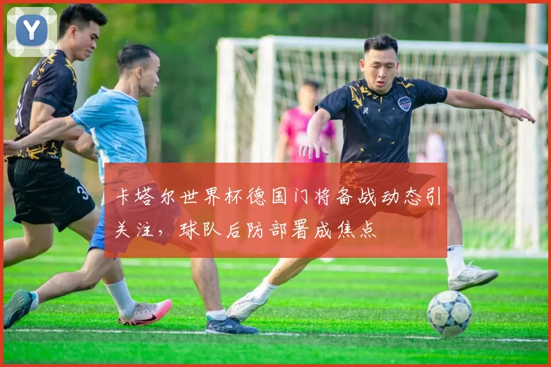 卡塔尔世界杯德国门将备战动态引关注，球队后防部署成焦点