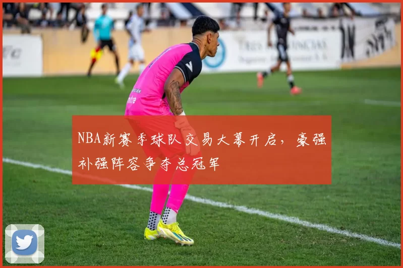 NBA新赛季球队交易大幕开启，豪强补强阵容争夺总冠军