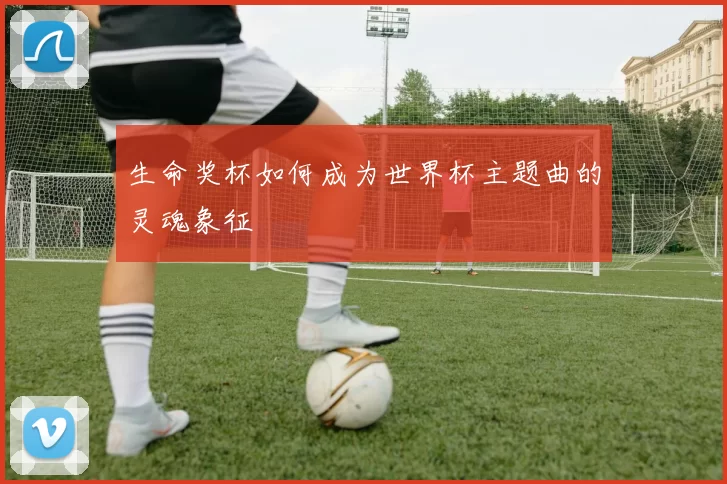 生命奖杯如何成为世界杯主题曲的灵魂象征