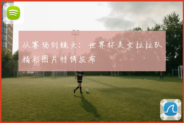从赛场到镜头：世界杯美女拉拉队精彩图片特辑发布