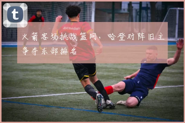 火箭客场挑战篮网，哈登对阵旧主争夺东部排名