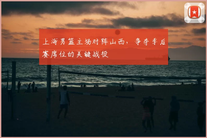 上海男篮主场对阵山西，争夺季后赛席位的关键战役