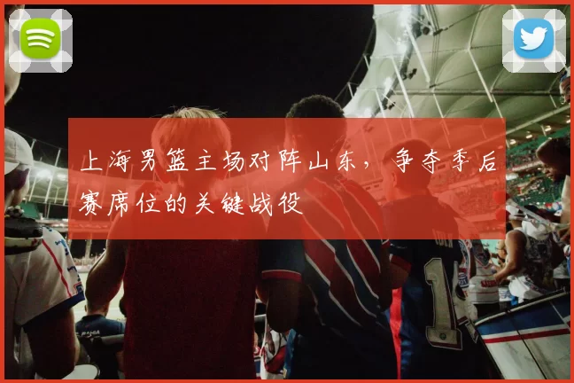 上海男篮主场对阵山东，争夺季后赛席位的关键战役