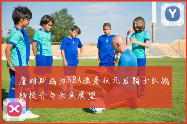 詹姆斯成为NBA选秀状元后骑士队战绩提升与未来展望