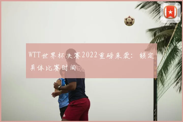 WTT世界杯决赛2022重磅来袭：锁定具体比赛时间
