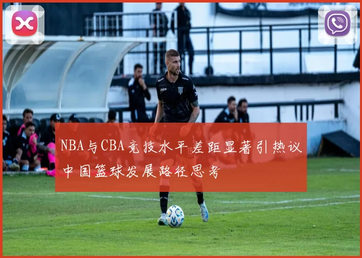 NBA与CBA竞技水平差距显著引热议中国篮球发展路径思考