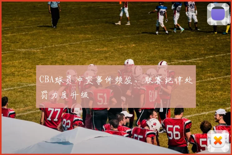 CBA球员冲突事件频发，联赛纪律处罚力度升级