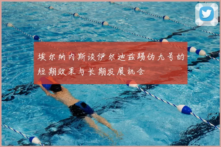 埃尔纳内斯谈伊尔迪兹踢伪九号的短期效果与长期发展机会
