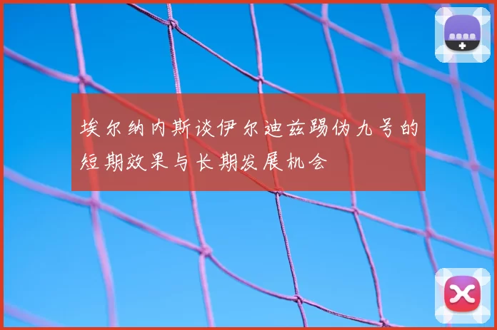 埃尔纳内斯谈伊尔迪兹踢伪九号的短期效果与长期发展机会