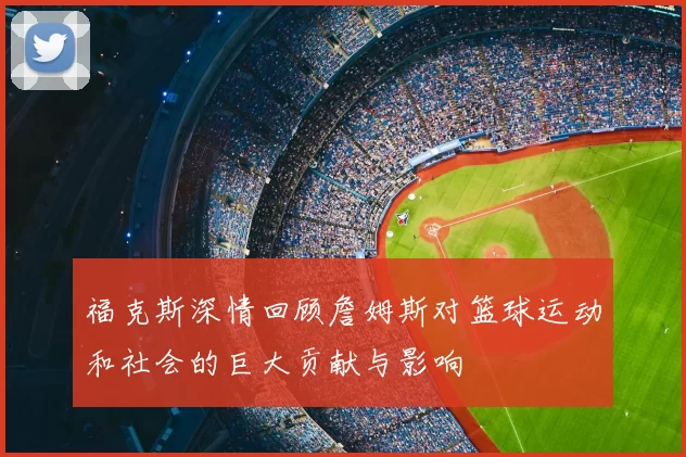 福克斯深情回顾詹姆斯对篮球运动和社会的巨大贡献与影响