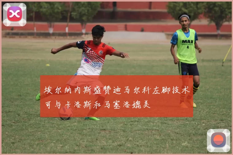 埃尔纳内斯盛赞迪马尔科左脚技术可与卡洛斯和马塞洛媲美