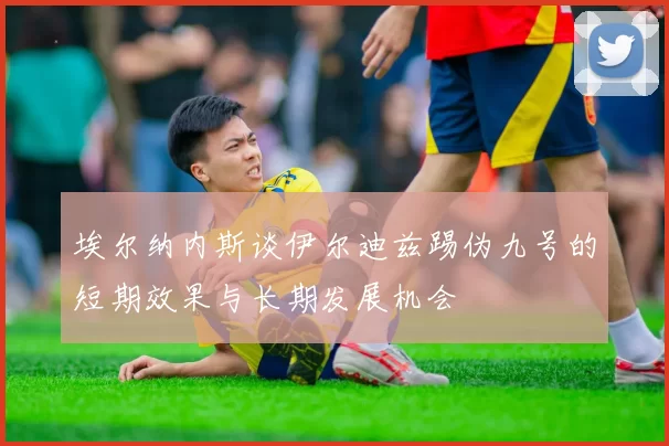 埃尔纳内斯谈伊尔迪兹踢伪九号的短期效果与长期发展机会