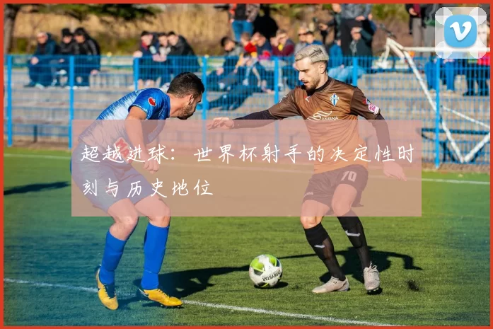 超越进球：世界杯射手的决定性时刻与历史地位