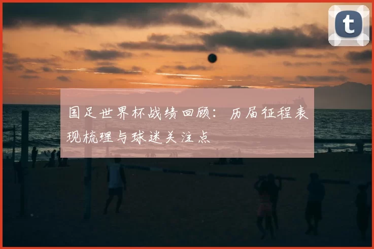国足世界杯战绩回顾：历届征程表现梳理与球迷关注点