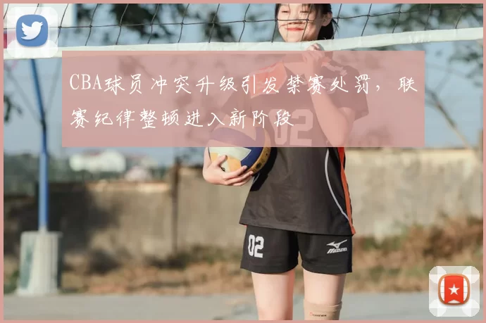 CBA球员冲突升级引发禁赛处罚，联赛纪律整顿进入新阶段