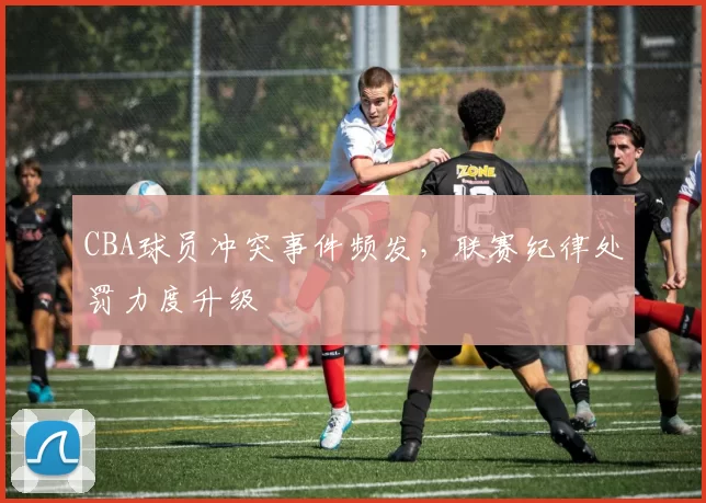 CBA球员冲突事件频发，联赛纪律处罚力度升级