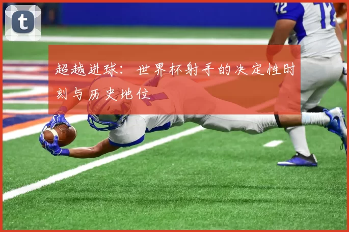 超越进球:世界杯射手的决定性时刻与历史地位