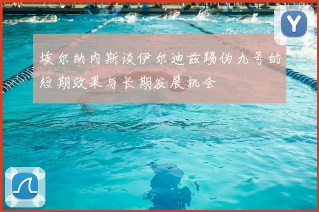 埃尔纳内斯谈伊尔迪兹踢伪九号的短期效果与长期发展机会