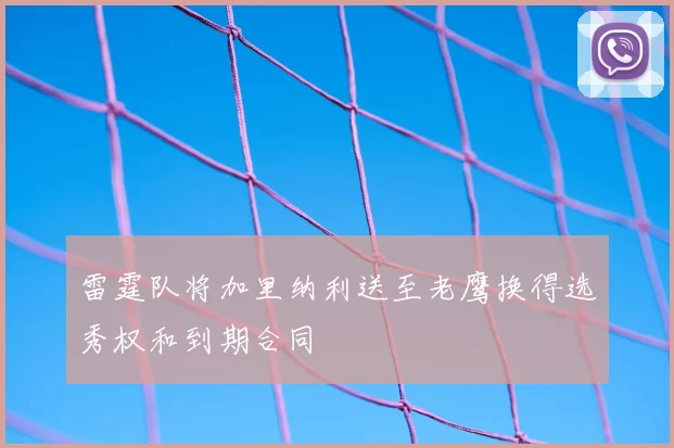 雷霆队将加里纳利送至老鹰换得选秀权和到期合同