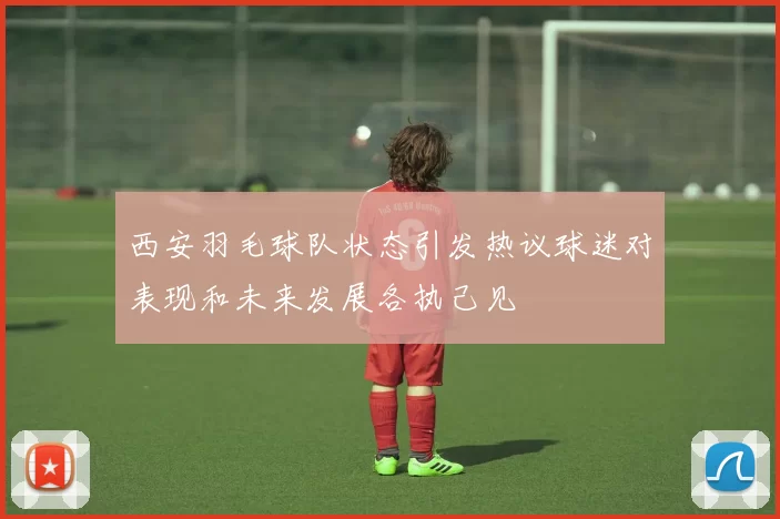 西安羽毛球队状态引发热议球迷对表现和未来发展各执己见