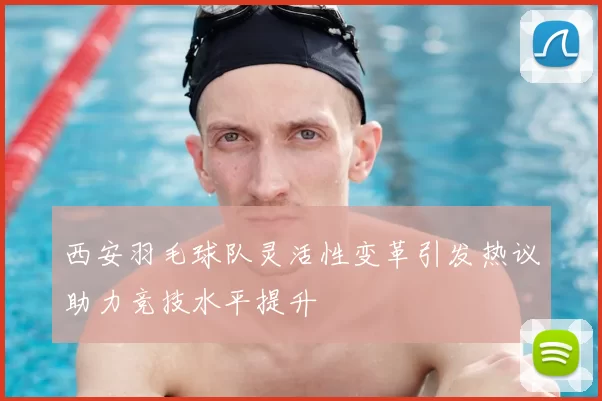 西安羽毛球队灵活性变革引发热议助力竞技水平提升