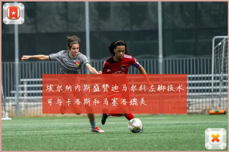 埃尔纳内斯盛赞迪马尔科左脚技术可与卡洛斯和马塞洛媲美