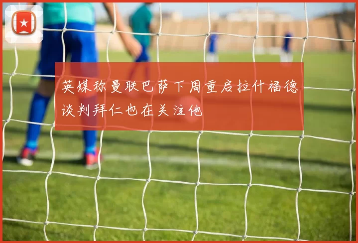 英媒称曼联巴萨下周重启拉什福德谈判拜仁也在关注他