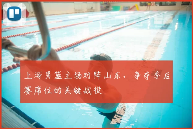 上海男篮主场对阵山东,争夺季后赛席位的关键战役