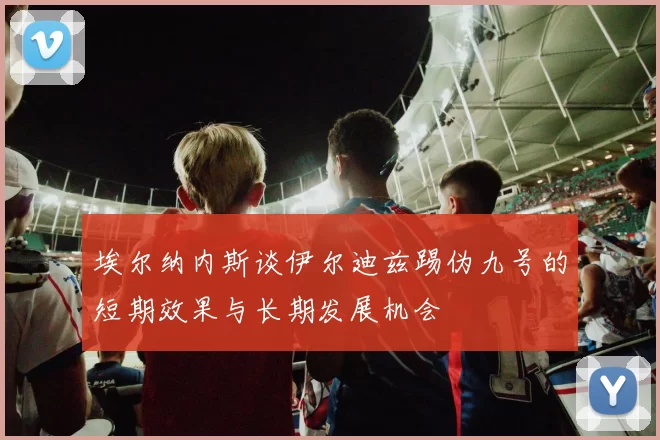 埃尔纳内斯谈伊尔迪兹踢伪九号的短期效果与长期发展机会