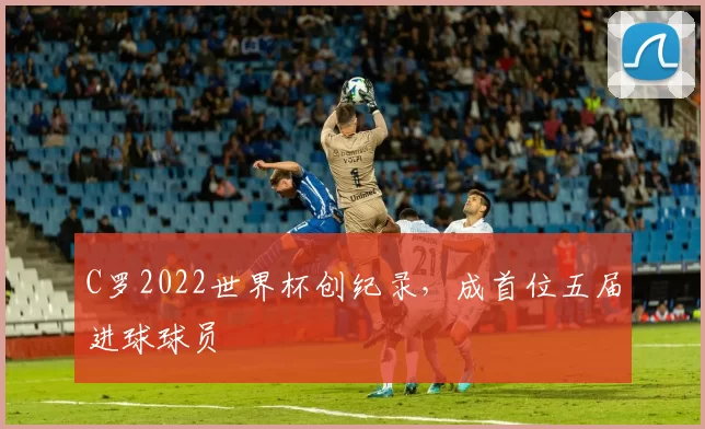 C罗2022世界杯创纪录,成首位五届进球球员