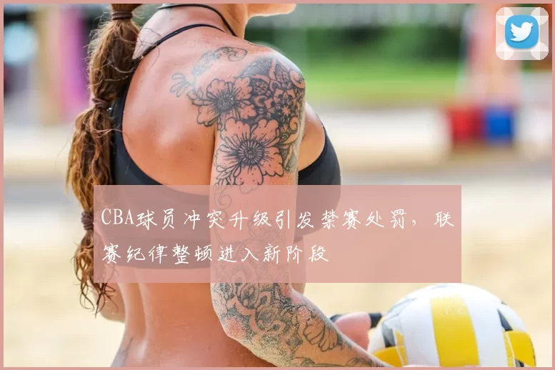 CBA球员冲突升级引发禁赛处罚，联赛纪律整顿进入新阶段