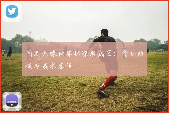 国足无缘世界杯深层成因:青训短板与战术落伍