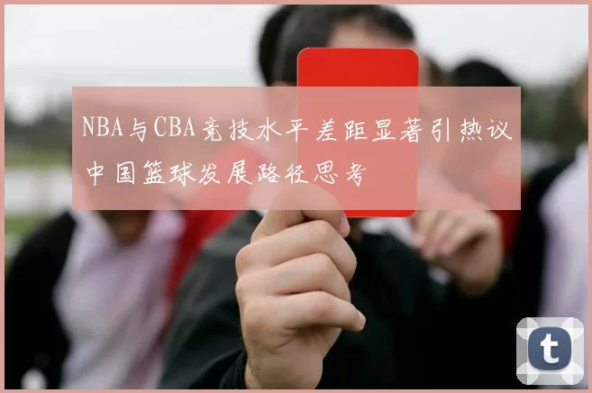 NBA与CBA竞技水平差距显著引热议中国篮球发展路径思考
