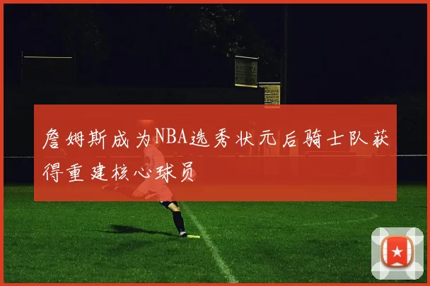 詹姆斯成为NBA选秀状元后骑士队获得重建核心球员