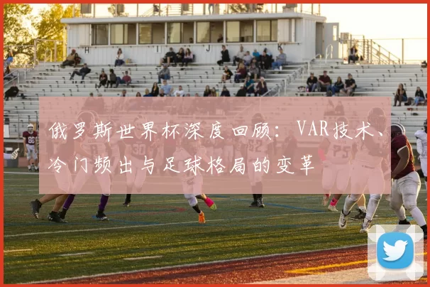 俄罗斯世界杯深度回顾:VAR技术、冷门频出与足球格局的变革