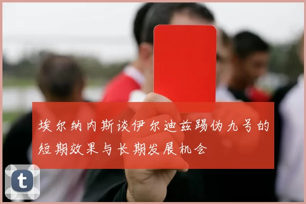 埃尔纳内斯谈伊尔迪兹踢伪九号的短期效果与长期发展机会