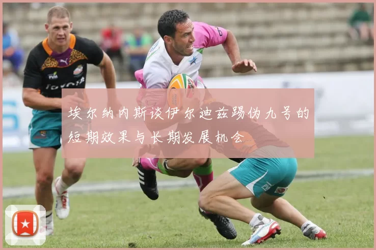 埃尔纳内斯谈伊尔迪兹踢伪九号的短期效果与长期发展机会
