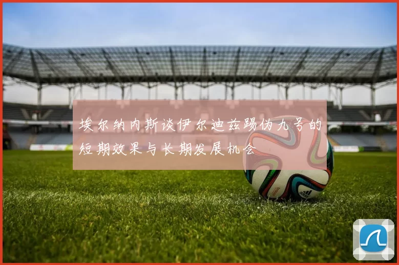 埃尔纳内斯谈伊尔迪兹踢伪九号的短期效果与长期发展机会