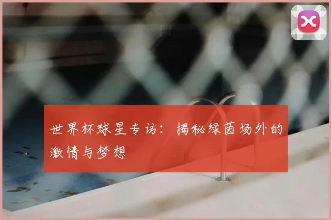 世界杯球星专访：揭秘绿茵场外的激情与梦想