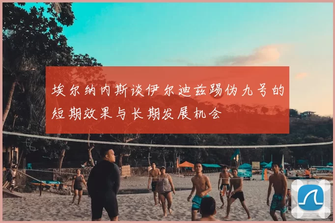 埃尔纳内斯谈伊尔迪兹踢伪九号的短期效果与长期发展机会