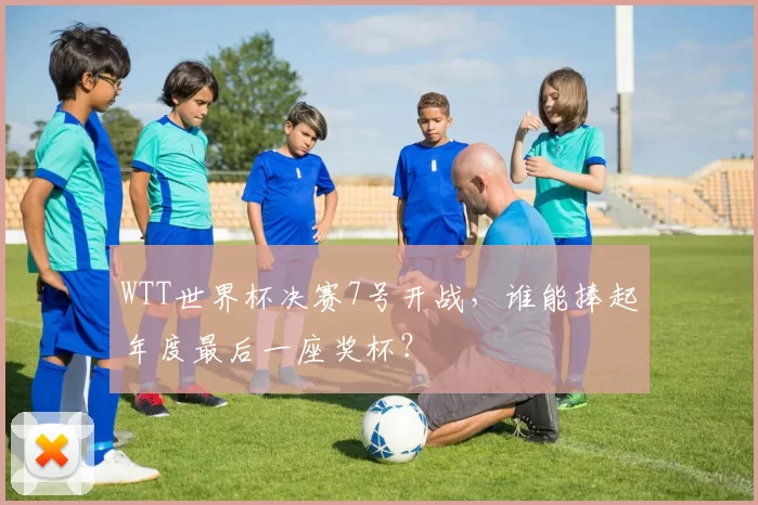 WTT世界杯决赛7号开战，谁能捧起年度最后一座奖杯？