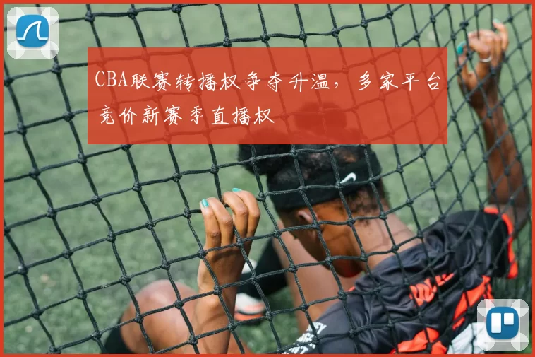 CBA联赛转播权争夺升温,多家平台竞价新赛季直播权