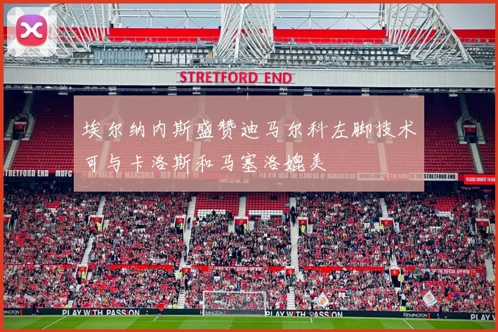埃尔纳内斯盛赞迪马尔科左脚技术可与卡洛斯和马塞洛媲美