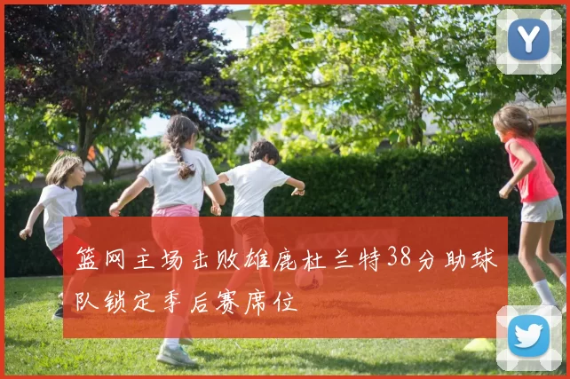 篮网主场击败雄鹿杜兰特38分助球队锁定季后赛席位