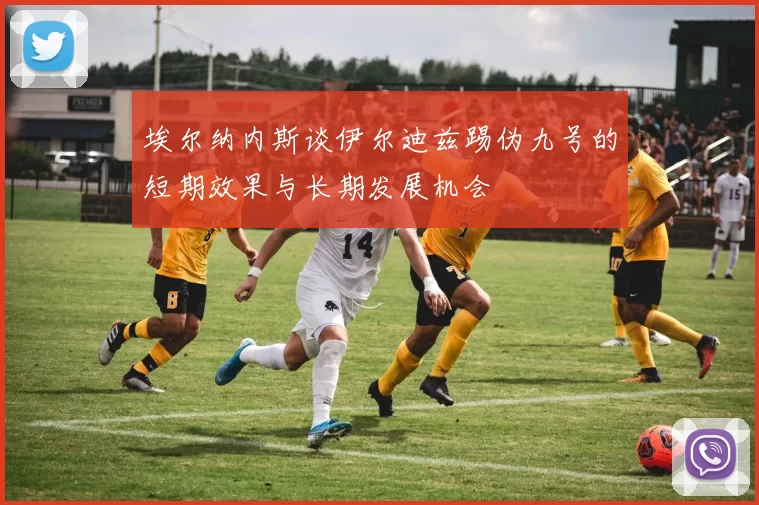 埃尔纳内斯谈伊尔迪兹踢伪九号的短期效果与长期发展机会
